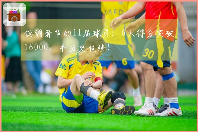 低调奢华的11届球员：6人得分突破16000，平历史佳绩！