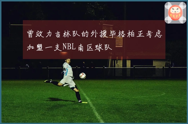 曾效力吉林队的外援毕格柏正考虑加盟一支NBL南区球队