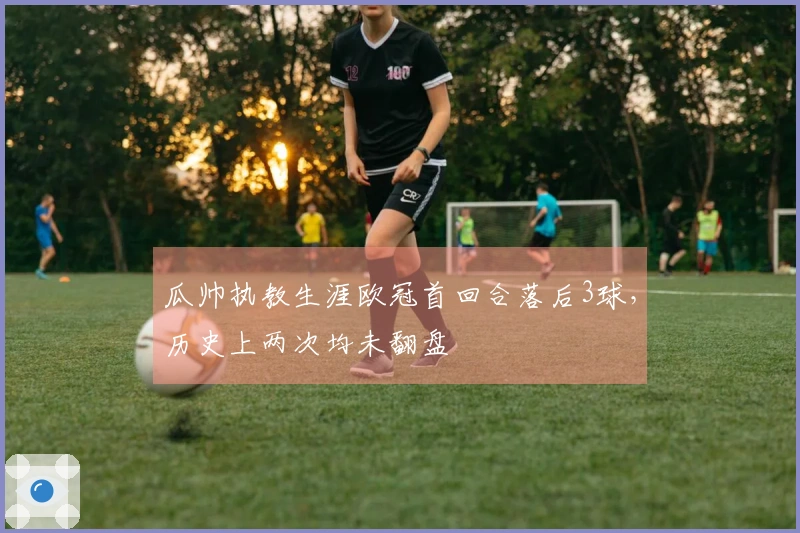 瓜帅执教生涯欧冠首回合落后3球，历史上两次均未翻盘