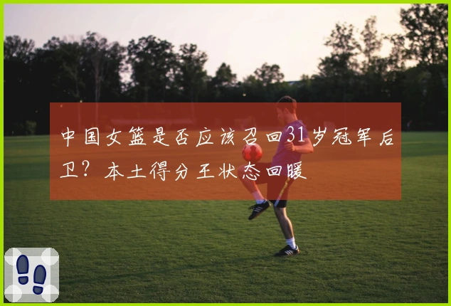 中国女篮是否应该召回31岁冠军后卫？本土得分王状态回暖