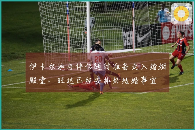 伊卡尔迪与伴侣随时准备走入婚姻殿堂，旺达已经安排好结婚事宜