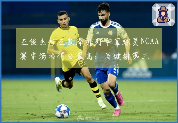 王俊杰与王泉泽并列中国球员NCAA赛季场均得分最高，马健排第三