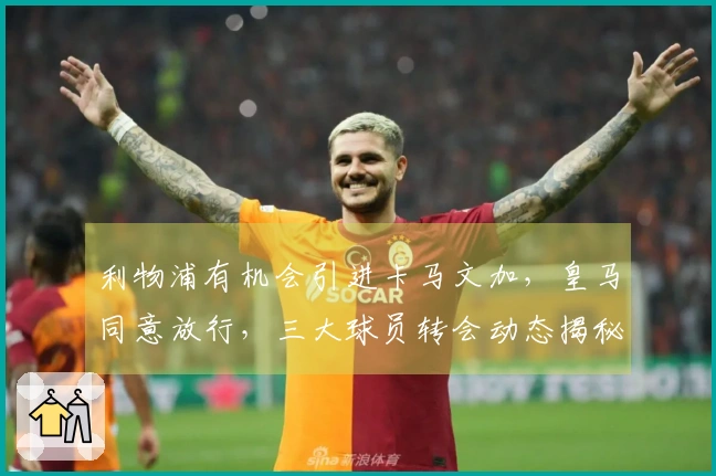 利物浦有机会引进卡马文加，皇马同意放行，三大球员转会动态揭秘