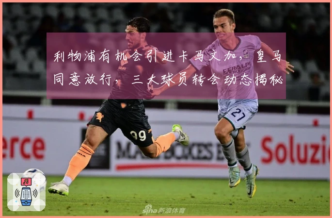 利物浦有机会引进卡马文加，皇马同意放行，三大球员转会动态揭秘