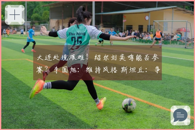 大连处境艰难！绍尔刘奕鸣能否参赛？李国旭：维持风格 斯坦丘：争取全胜