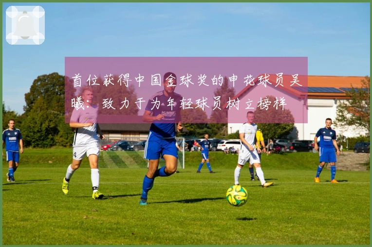首位获得中国金球奖的申花球员吴曦：致力于为年轻球员树立榜样