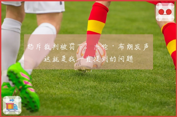 怒斥裁判被罚下！杰伦·布朗发声：这就是我一直提到的问题