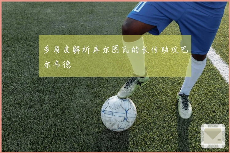 多角度解析库尔图瓦的长传助攻巴尔韦德