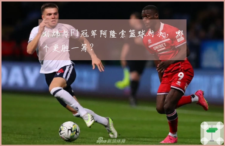 刘炜与F1冠军阿隆索篮球对决，哪个更胜一筹？