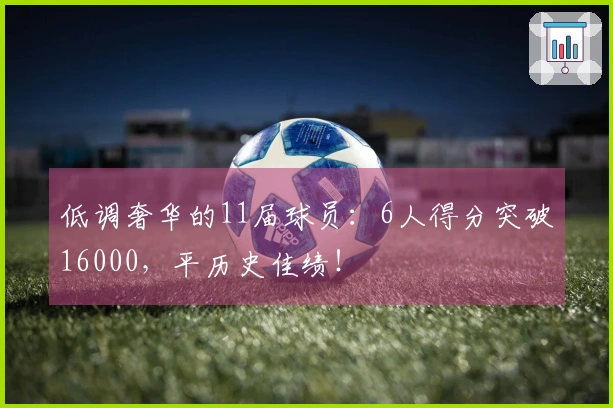 低调奢华的11届球员：6人得分突破16000，平历史佳绩！