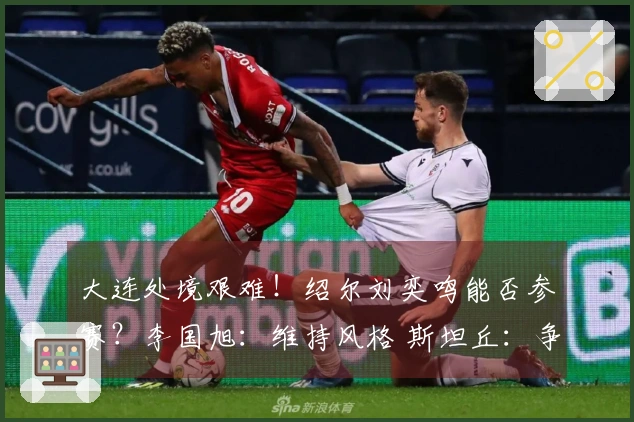 大连处境艰难！绍尔刘奕鸣能否参赛？李国旭：维持风格 斯坦丘：争取全胜