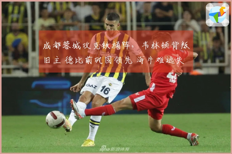 成都蓉城攻克铁桶阵，韦林顿背叛旧主 德比前巩固领先 海牛难逃失利
