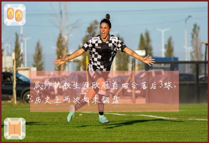 瓜帅执教生涯欧冠首回合落后3球，历史上两次均未翻盘